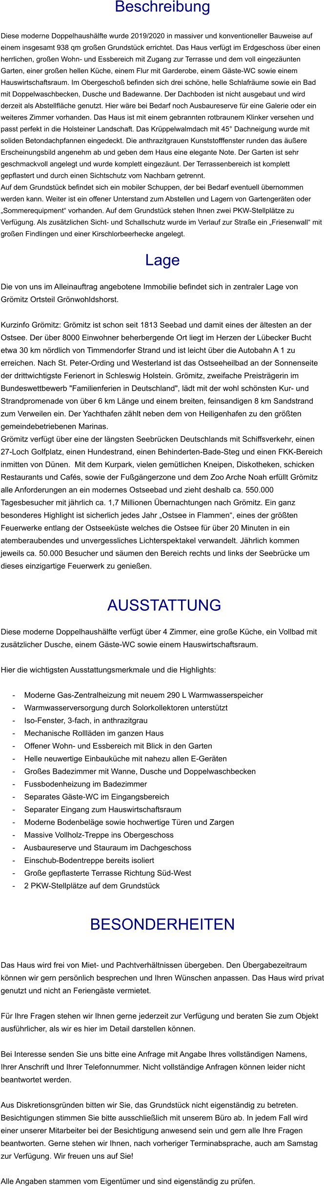 Beschreibung  Diese moderne Doppelhaushälfte wurde 2019/2020 in massiver und konventioneller Bauweise auf einem insgesamt 938 qm großen Grundstück errichtet. Das Haus verfügt im Erdgeschoss über einen herrlichen, großen Wohn- und Essbereich mit Zugang zur Terrasse und dem voll eingezäunten Garten, einer großen hellen Küche, einem Flur mit Garderobe, einem Gäste-WC sowie einem Hauswirtschaftsraum. Im Obergeschoß befinden sich drei schöne, helle Schlafräume sowie ein Bad mit Doppelwaschbecken, Dusche und Badewanne. Der Dachboden ist nicht ausgebaut und wird derzeit als Abstellfläche genutzt. Hier wäre bei Bedarf noch Ausbaureserve für eine Galerie oder ein weiteres Zimmer vorhanden. Das Haus ist mit einem gebrannten rotbraunem Klinker versehen und passt perfekt in die Holsteiner Landschaft. Das Krüppelwalmdach mit 45° Dachneigung wurde mit soliden Betondachpfannen eingedeckt. Die anthrazitgrauen Kunststofffenster runden das äußere Erscheinungsbild angenehm ab und geben dem Haus eine elegante Note. Der Garten ist sehr geschmackvoll angelegt und wurde komplett eingezäunt. Der Terrassenbereich ist komplett gepflastert und durch einen Sichtschutz vom Nachbarn getrennt. Auf dem Grundstück befindet sich ein mobiler Schuppen, der bei Bedarf eventuell übernommen werden kann. Weiter ist ein offener Unterstand zum Abstellen und Lagern von Gartengeräten oder „Sommerequipment“ vorhanden. Auf dem Grundstück stehen Ihnen zwei PKW-Stellplätze zu Verfügung. Als zusätzlichen Sicht- und Schallschutz wurde im Verlauf zur Straße ein „Friesenwall“ mit großen Findlingen und einer Kirschlorbeerhecke angelegt.  Lage  Die von uns im Alleinauftrag angebotene Immobilie befindet sich in zentraler Lage von Grömitz Ortsteil Grönwohldshorst.  Kurzinfo Grömitz: Grömitz ist schon seit 1813 Seebad und damit eines der ältesten an der Ostsee. Der über 8000 Einwohner beherbergende Ort liegt im Herzen der Lübecker Bucht etwa 30 km nördlich von Timmendorfer Strand und ist leicht über die Autobahn A 1 zu erreichen. Nach St. Peter-Ording und Westerland ist das Ostseeheilbad an der Sonnenseite der drittwichtigste Ferienort in Schleswig Holstein. Grömitz, zweifache Preisträgerin im Bundeswettbewerb "Familienferien in Deutschland", lädt mit der wohl schönsten Kur- und Strandpromenade von über 6 km Länge und einem breiten, feinsandigen 8 km Sandstrand zum Verweilen ein. Der Yachthafen zählt neben dem von Heiligenhafen zu den größten gemeindebetriebenen Marinas. Grömitz verfügt über eine der längsten Seebrücken Deutschlands mit Schiffsverkehr, einen 27-Loch Golfplatz, einen Hundestrand, einen Behinderten-Bade-Steg und einen FKK-Bereich inmitten von Dünen.  Mit dem Kurpark, vielen gemütlichen Kneipen, Diskotheken, schicken Restaurants und Cafés, sowie der Fußgängerzone und dem Zoo Arche Noah erfüllt Grömitz alle Anforderungen an ein modernes Ostseebad und zieht deshalb ca. 550.000 Tagesbesucher mit jährlich ca. 1,7 Millionen Übernachtungen nach Grömitz. Ein ganz besonderes Highlight ist sicherlich jedes Jahr „Ostsee in Flammen“, eines der größten Feuerwerke entlang der Ostseeküste welches die Ostsee für über 20 Minuten in ein atemberaubendes und unvergessliches Lichterspektakel verwandelt. Jährlich kommen jeweils ca. 50.000 Besucher und säumen den Bereich rechts und links der Seebrücke um dieses einzigartige Feuerwerk zu genießen.    AUSSTATTUNG Diese moderne Doppelhaushälfte verfügt über 4 Zimmer, eine große Küche, ein Vollbad mit zusätzlicher Dusche, einem Gäste-WC sowie einem Hauswirtschaftsraum.  Hier die wichtigsten Ausstattungsmerkmale und die Highlights:   - Moderne Gas-Zentralheizung mit neuem 290 L Warmwasserspeicher - Warmwasserversorgung durch Solorkollektoren unterstützt - Iso-Fenster, 3-fach, in anthrazitgrau - Mechanische Rollläden im ganzen Haus - Offener Wohn- und Essbereich mit Blick in den Garten - Helle neuwertige Einbauküche mit nahezu allen E-Geräten - Großes Badezimmer mit Wanne, Dusche und Doppelwaschbecken - Fussbodenheizung im Badezimmer - Separates Gäste-WC im Eingangsbereich - Separater Eingang zum Hauswirtschaftsraum - Moderne Bodenbeläge sowie hochwertige Türen und Zargen - Massive Vollholz-Treppe ins Obergeschoss - Ausbaureserve und Stauraum im Dachgeschoss - Einschub-Bodentreppe bereits isoliert - Große gepflasterte Terrasse Richtung Süd-West - 2 PKW-Stellplätze auf dem Grundstück   BESONDERHEITEN  Das Haus wird frei von Miet- und Pachtverhältnissen übergeben. Den Übergabezeitraum können wir gern persönlich besprechen und Ihren Wünschen anpassen. Das Haus wird privat genutzt und nicht an Feriengäste vermietet.  Für Ihre Fragen stehen wir Ihnen gerne jederzeit zur Verfügung und beraten Sie zum Objekt ausführlicher, als wir es hier im Detail darstellen können.  Bei Interesse senden Sie uns bitte eine Anfrage mit Angabe Ihres vollständigen Namens, Ihrer Anschrift und Ihrer Telefonnummer. Nicht vollständige Anfragen können leider nicht beantwortet werden.  Aus Diskretionsgründen bitten wir Sie, das Grundstück nicht eigenständig zu betreten. Besichtigungen stimmen Sie bitte ausschließlich mit unserem Büro ab. In jedem Fall wird einer unserer Mitarbeiter bei der Besichtigung anwesend sein und gern alle Ihre Fragen beantworten. Gerne stehen wir Ihnen, nach vorheriger Terminabsprache, auch am Samstag zur Verfügung. Wir freuen uns auf Sie!  Alle Angaben stammen vom Eigentümer und sind eigenständig zu prüfen.